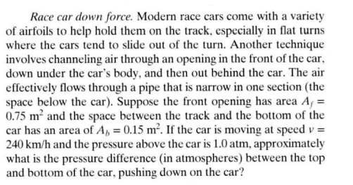 Race car down force. Modern race cars come with a variety
of airfoils to help hold them on the track, especially in flat turns
where the cars tend to slide out of the turn. Another technique
involves channeling air through an opening in the front of the car,
down under the car's body, and then out behind the car. The air
effectively flows through a pipe that is narrow in one section (the
space below the car). Suppose the front opening has area A₁ =
0.75 m² and the space between the track and the bottom of the
car has an area of A₁, = 0.15 m². If the car is moving at speed v =
240 km/h and the pressure above the car is 1.0 atm, approximately
what is the pressure difference (in atmospheres) between the top
and bottom of the car, pushing down on the car?