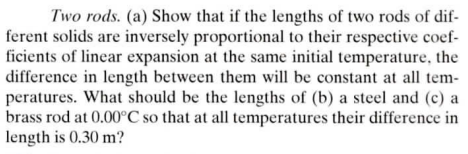 Two rods. (a) Show that if the lengths of two rods of dif-
ferent solids are inversely proportional to their respective coef-
ficients of linear expansion at the same initial temperature, the
difference in length between them will be constant at all tem-
peratures. What should be the lengths of (b) a steel and (c) a
brass rod at 0.00°C so that at all temperatures their difference in
length is 0.30 m?