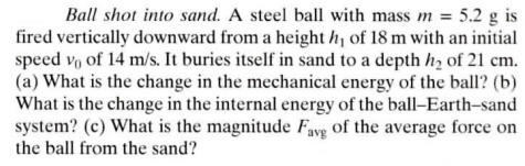 Ball shot into sand. A steel ball with mass m = 5.2 g is
fired vertically downward from a height h₁ of 18 m with an initial
speed vo of 14 m/s. It buries itself in sand to a depth h₂ of 21 cm.
(a) What is the change in the mechanical energy of the ball? (b)
What is the change in the internal energy of the ball-Earth-sand
system? (c) What is the magnitude Fave of the average force on
the ball from the sand?