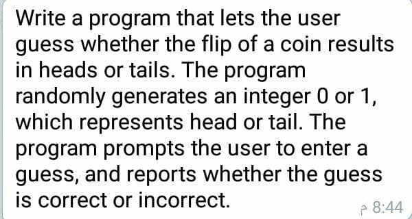 Write a program that lets the user
guess whether the flip of a coin results
in heads or tails. The program
randomly generates an integer 0 or 1,
which represents head or tail. The
program prompts the user to enter a
guess, and reports whether the guess
is correct or incorrect.
P 8:44
