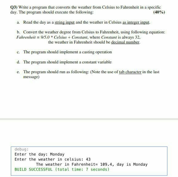 Q3) Write a program that converts the weather from Celsius to Fahrenheit in a specific
day. The program should execute the following:
(40%)
a. Read the day as a string input and the weather in Celsius as integer input.
b. Convert the weather degree from Celsius to Fahrenheit, using following equation:
Fahrenheit = 9/5.0 * Celsius + Constant, where Constant is always 32,
the weather in Fahrenheit should be decimal number.
c. The program should implement a casting operation
d. The program should implement a constant variable
e. The program should run as following: (Note the use of tab character in the last
message)
debug:
Enter the day: Monday
Enter the weather in celsius: 43
The weather in Fahrenheit= 109.4, day is Monday
BUILD SUCCESSFUL (total time: 7 seconds)
