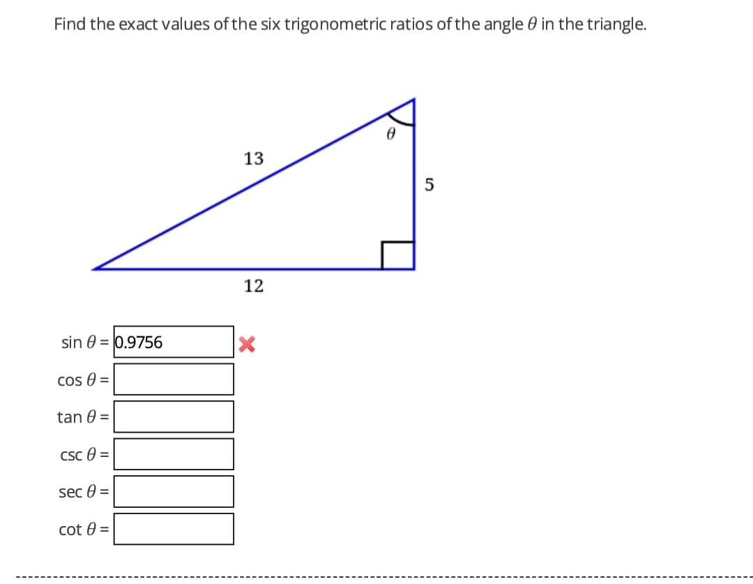 Find the exact values of the six trigonometric ratios of the angle 0 in the triangle.
13
12
sin 0 = 0.9756
Cos 0 =
tan 0 =
CSc 0 =
sec 0 =
cot 0 =
