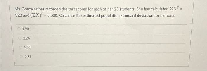 Ms. Gonzalez has recorded the test scores for each of her 25 students, She has calculated EX? =
320 and (EX) = 5,000, Calculate the estimated population standard deviation for her data.
1.98
2.24
O 5.00
O 3.95
