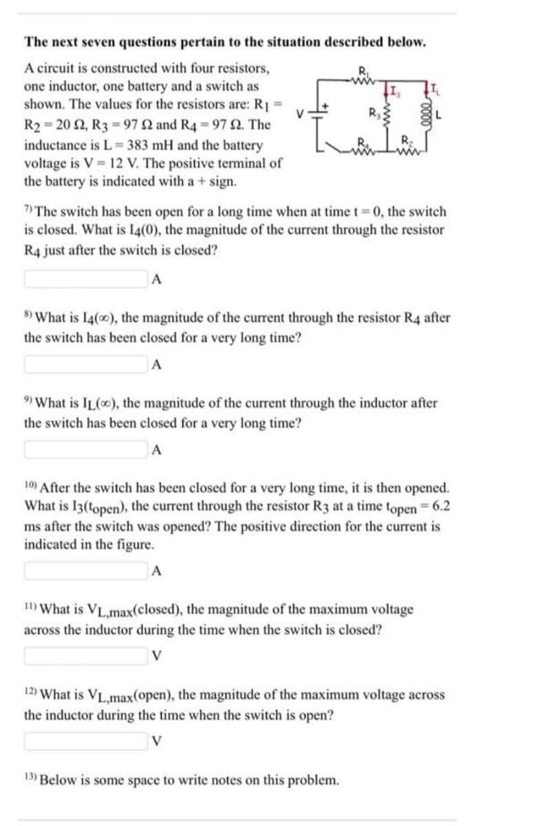 The next seven questions pertain to the situation described below.
A circuit is constructed with four resistors,
one inductor, one battery and a switch as
shown. The values for the resistors are: R1 =
V
R3
L
R2 = 20 2, R3 = 97 2 and R4 = 97 2. The
R2
inductance is L = 383 mH and the battery
voltage is V = 12 V. The positive terminal of
the battery is indicated with a + sign.
7) The switch has been open for a long time when at time t 0, the switch
is closed. What is I4(0), the magnitude of the current through the resistor
%3D
R4 just after the switch is closed?
8) What is I4(0), the magnitude of the current through the resistor R4 after
the switch has been closed for a very long time?
A
9) What is IL(0), the magnitude of the current through the inductor after
the switch has been closed for a very long time?
A
10) After the switch has been closed for a very long time, it is then opened.
What is I3(topen), the current through the resistor R3 at a time topen = 6.2
ms after the switch was opened? The positive direction for the current is
indicated in the figure.
A
I1) What is VL.max(closed), the magnitude of the maximum voltage
across the inductor during the time when the switch is closed?
V
12) What is VL.max(open), the magnitude of the maximum voltage across
the inductor during the time when the switch is open?
V
13) Below is some space to write notes on this problem.
