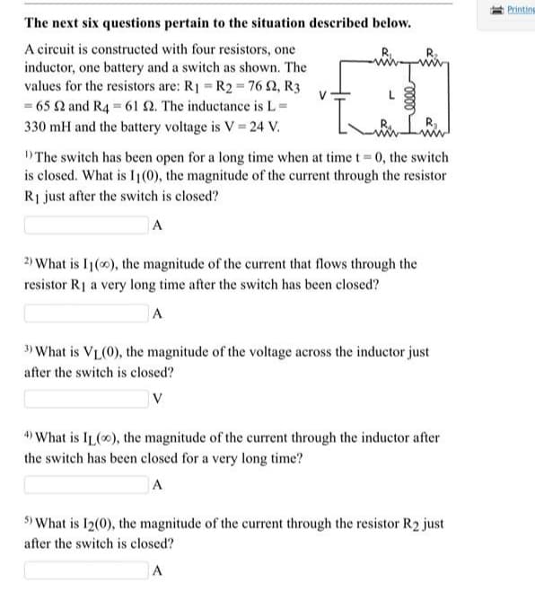 Printing
The next six questions pertain to the situation described below.
A circuit is constructed with four resistors, one
inductor, one battery and a switch as shown. The
values for the resistors are: R1 = R2 = 76 2, R3
= 65 2 and R4 = 61 2. The inductance is L=
330 mH and the battery voltage is V 24 V.
D The switch has becen open for a long time when at time t 0, the switch
is closed. What is Ij(0), the magnitude of the current through the resistor
Ri just after the switch is closed?
A
2) What is I1(0), the magnitude of the current that flows through the
resistor R1 a very long time after the switch has been closed?
A
3) V
What is VL(0), the magnitude of the voltage across the inductor just
after the switch is closed?
V
4) What is IL(0), the magnitude of the current through the inductor after
the switch has been closed for a very long time?
A
5) What is I2(0), the magnitude of the current through the resistor R2 just
after the switch is closed?
A
