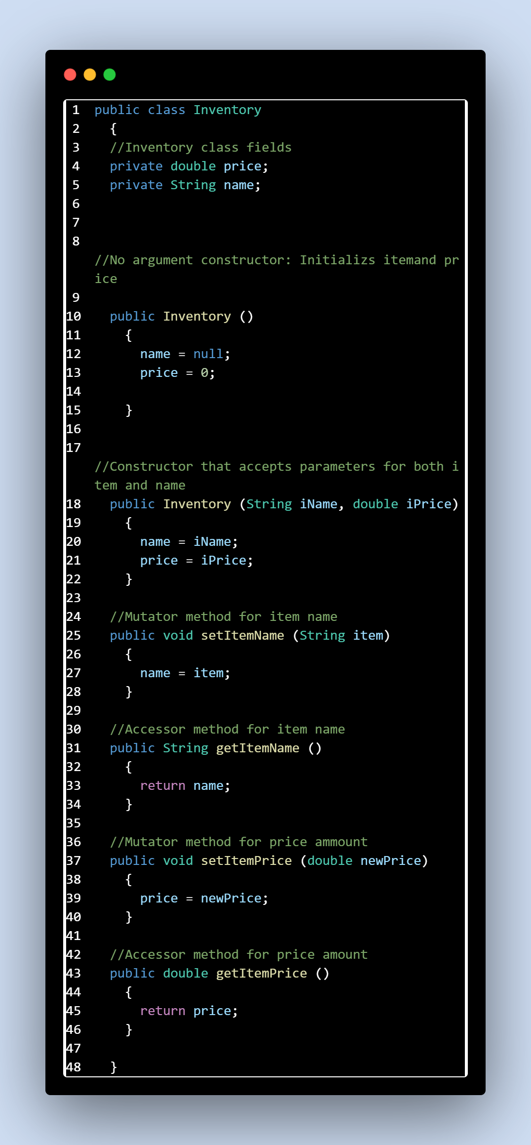 1 public class Inventory
234568∞
7
9
{
//Inventory class fields
private double price;
private String name;
//No argument constructor: Initializs itemand pr
ice
10 public Inventory ()
11
{
12
13
14
15
16
17
SENAYA
name = null;
price
= 0;
}
20
//Constructor that accepts parameters for both i
tem and name
public Inventory (String iName, double iPrice)
{
name = iName;
22222222222222
23
24
price
=
iPrice;
}
//Mutator method for item name
public void setItemName (String item)
name= item;
25
{
}
//Accessor method for item name
public String getItemName ()
return name;
{
33
34
}
35
36
39
40
41
42
ARABAS w w w w
//Mutator method for price ammount
public void setItemPrice (double newPrice)
38
{
price
= newPrice;
}
43
44
{
45
return price;
46
}
//Accessor method for price amount
public double getItemPrice ()
47
48 }