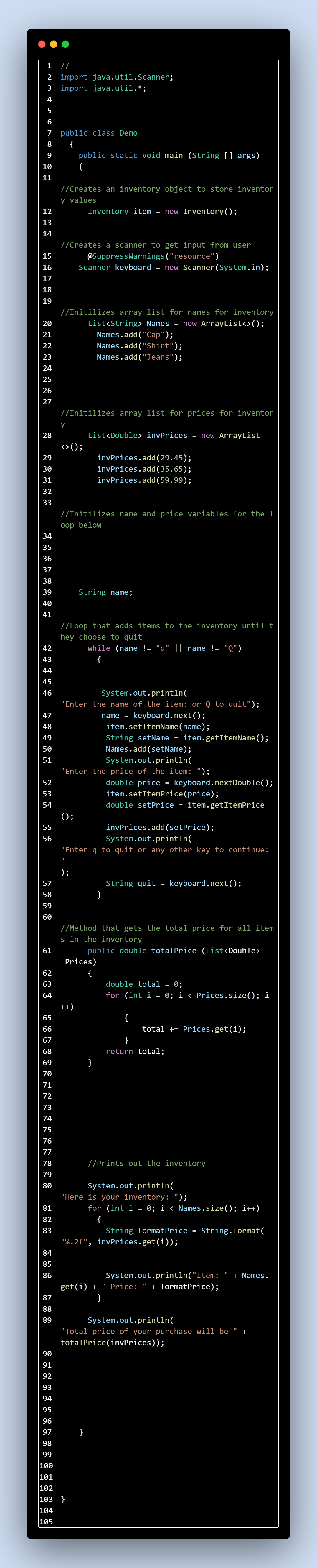 1
//
234567890E
10
11
12
23
13
14
2 import java.util.Scanner;
3 import java.util.*;
7 public class Demo
{
{
public static void main (String [] args)
//Creates an inventory object to store inventor
y values
Inventory item = new Inventory();
15
16
56789
17
18
19
20
21
23
24
25
26
27
22222222
//Creates a scanner to get input from user
@SuppressWarnings("resource")
Scanner keyboard = new Scanner(System.in);
//Initilizes array list for names for inventory
List<String> Names = new ArrayList<>();
Names.add("Cap");
Names.add("Shirt");
Names.add("Jeans");
//Initilizes array list for prices for inventor
<>();
List<Double> invPrices = new ArrayList
y
28
29
30
223
31
32
33
invPrices.add(29.45);
invPrices.add(35.65);
invPrices.add(59.99);
//Initilizes name and price variables for the 1
oop below
34
35
36
37
38
39
40
mmmmmm27
String name;
41
//Loop that adds items to the inventory until t
hey choose to quit
while (name != "q" || name != "Q")
45
23444
46
{
47
48
49
50
51
System.out.println(
"Enter the name of the item: or Q to quit");
name = keyboard.next();
item.setItemName(name);
String setName = item.getItemName();
Names.add(setName);
System.out.println(
"Enter the price of the item: ");
235
52
53
54
();
56
555
double price
=
keyboard.nextDouble();
item.setItemPrice(price);
double setPrice = item.getItemPrice
invPrices.add(setPrice);
System.out.println(
"Enter q to quit or any other key to continue:
"
);
57
58
59
60
2554
String quit
=
keyboard.next();
}
61
51
//Method that gets the total price for all item
s in the inventory
public double totalPrice (List<Double>
62
Prices)
{
63
64
៩ ២៤៨
++)
double total = 0;
for (int i = 0; i < Prices.size(); i
{
total += Prices.get(i)%;B
}
return total;
}
69
5648022237167008
79
//Prints out the inventory
System.out.println(
"Here is your inventory: ");
for (int i = 0; i < Names.size(); i++)
{
String formatPrice = String.format(
"%.2f", invPrices.get(i));
81
82
83
System.out.println("Item:
Price: + formatPrice);
8800
84
85
86
get(i) +
888
87
}
+ Names.
89
System.out.println(
"Total price of your purchase will be +
totalPrice(invPrices));
}
103 }
2222222222222
100
101
102
104
105