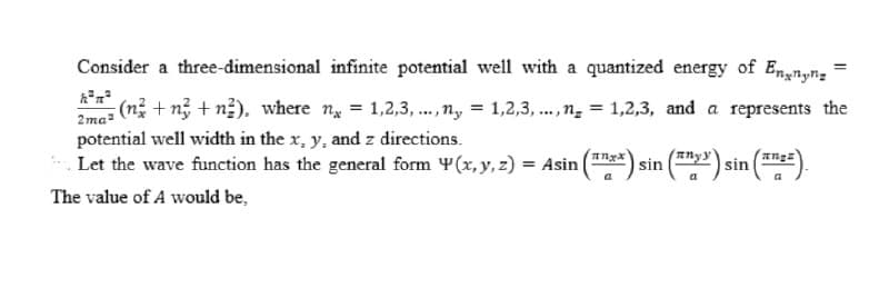 Consider a three-dimensional infinite potential well with a quantized energy of Ennyn;
2me (n + n +n2), where n = 1,2,3, ...,n, = 1,2,3, .., n̟ = 1,2,3, and a represents the
potential well width in the x, y, and z directions.
Enyy
Let the wave function has the general form Y(x, y, z) = Asin (**) sin (2) sin (=).
a
a
The value of A would be,
