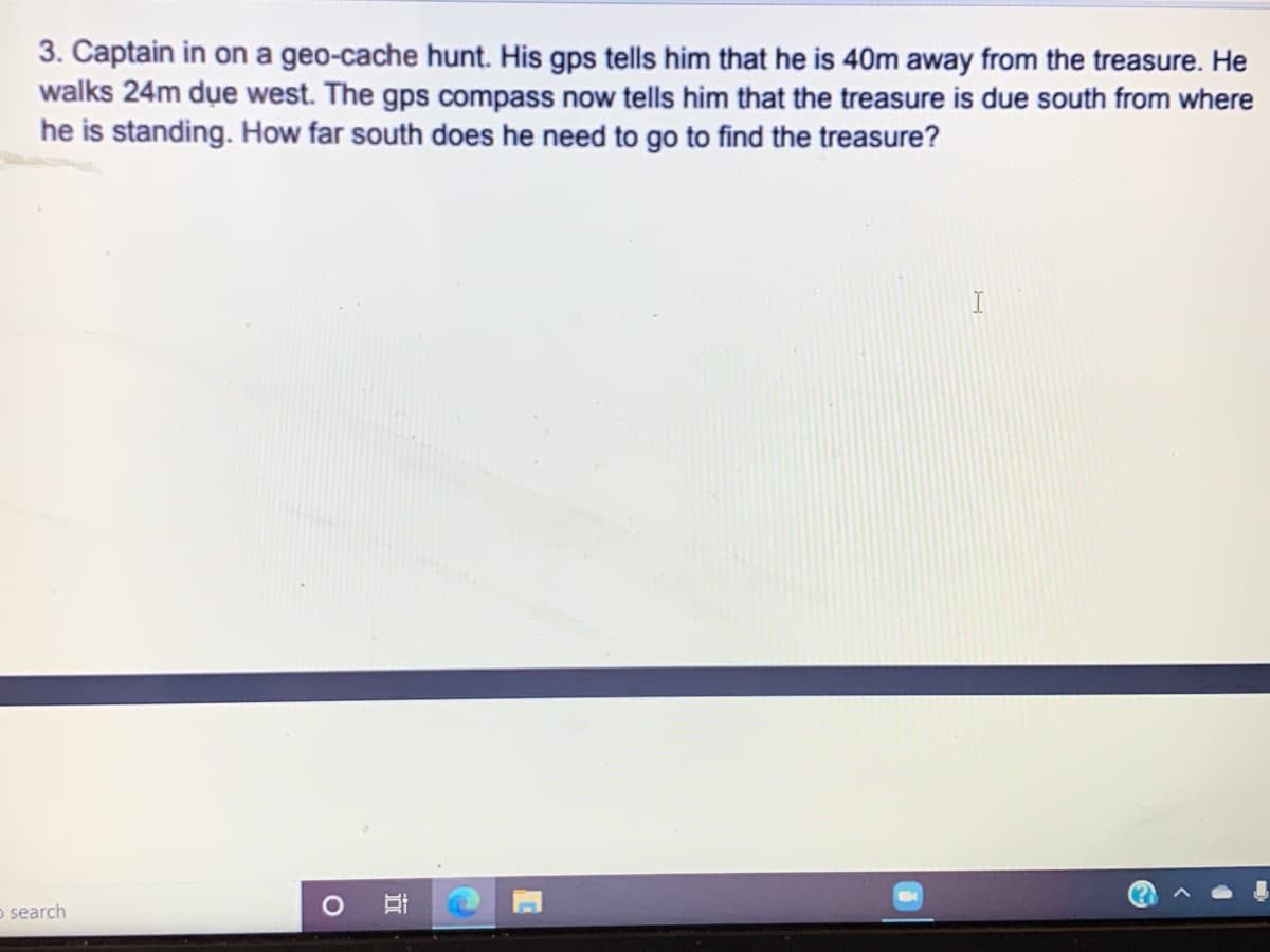 3. Captain in on a geo-cache hunt. His gps tells him that he is 40m away from the treasure. He
walks 24m due west. The gps compass now tells him that the treasure is due south from where
he is standing. How far south does he need to go to find the treasure?
o search
