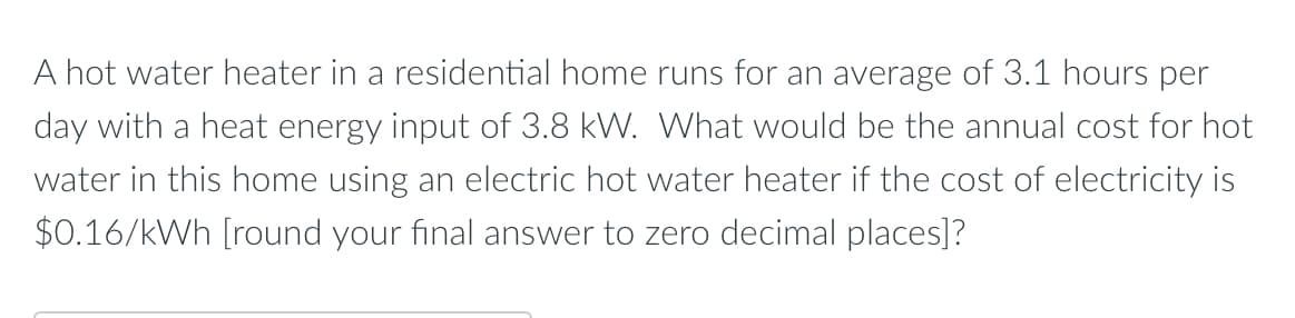 A hot water heater in a residential home runs for an average of 3.1 hours per
day with a heat energy input of 3.8 kW. What would be the annual cost for hot
water in this home using an electric hot water heater if the cost of electricity is
$0.16/kWh [round your final answer to zero decimal places]?
