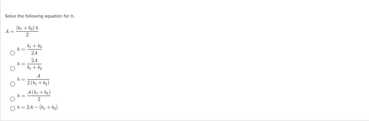 Solve the following equation for h.
(b1 + b2) h
A
bị + b2
h =
2A
2A
h =
bị + b2
A
h
2 (bị + b2)
A (b1 + b2)
h
Oh = 2A – (bị + b2)
