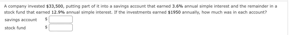 A company invested $33,500, putting part of it into a savings account that earned 3.6% annual simple interest and the remainder in a
stock fund that earned 12.9% annual simple interest. If the investments earned $1950 annually, how much was in each account?
savings account
$
stock fund
