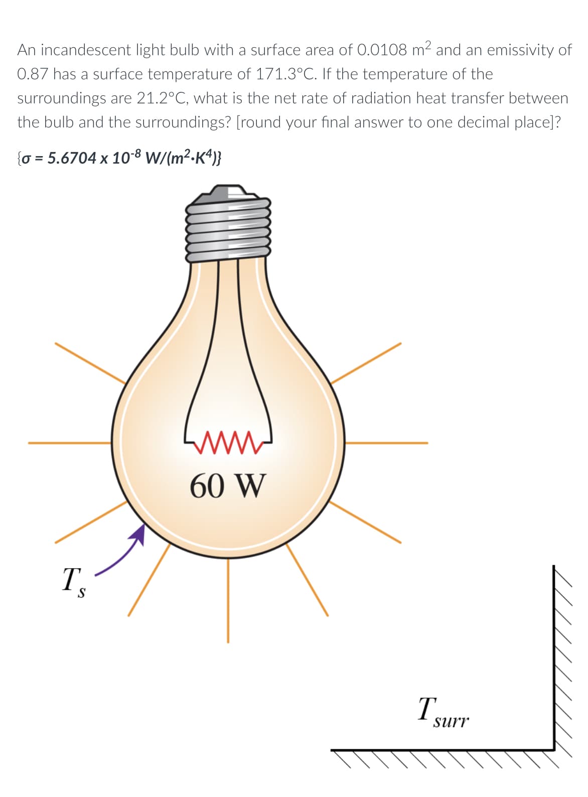 An incandescent light bulb with a surface area of 0.0108 m2 and an emissivity of
0.87 has a surface temperature of 171.3°C. If the temperature of the
surroundings are 21.2°C, what is the net rate of radiation heat transfer between
the bulb and the surroundings? [round your final answer to one decimal place]?
{o = 5.6704 x 10-8 W/(m²-K*)}
60 W
T.
S
T surr
