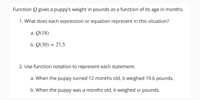 Function Q gives a puppy's weight in pounds as a function of its age in months.
1. What does each expression or equation represent in this situation?
a. Q(18)
b. Q(30) = 27.5
2. Use function notation to represent each statement.
a. When the puppy turned 12 months old, it weighed 19.6 pounds.
b. When the puppy was a months old, it weighed w pounds.
