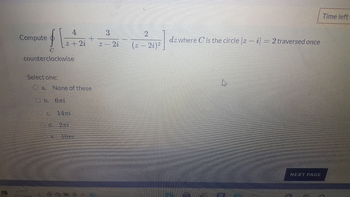 Time left
4.
3.
2.
Compute
dz where C is the circle 2- i = 2 traversed once
z+2i
Z-2i
(2- 2i)
counterclockwise
Select one:
None of these
NEXT PAGE
