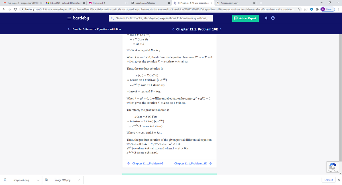 M (no subject) - praguechan3000@ x
M Inbox (18) - pchandr4@bingham x
A Homework 1
6 about:blank#blocked
b In Problems 1-16 use separation X
a
Amazon.com: yarn
+
A bartleby.com/solution-answer/chapter-121-problem-10e-differential-equations-with-boundary-value-problems-mindtap-course-list-9th-edition/9781337604918/in-problems-116-use-separation-of-variables-to-find-if-possible-product-solutio.
B Paused
= bartleby
Q Search for textbooks, step-by-step explanations to homework questions, .
E Ask an Expert
e Bundle: Differential Equations with Bou...
< Chapter 12.1, Problem 10E >
= (ax + b) (C2e
= e-0 (Ax + B)
= Ax + B
where A = acz and B = bc2.
When A = -a? < 0, the differential equation becomes X" – aX = 0
which gives the solution X = a cosh ax + b sinh ax.
Thus, the product solution is
и (х, 1) %3D X (х) T()
= (a cosh ax + b sinh ax) (cze-ikt)
= eka't (A cosh ax + B sinh ax)
where A = ac2 and B = bc2.
When A = a? > 0, the differential equation becomes X" + a?X = 0
which gives the solution X = a cos ax + b sin ax.
Therefore, the product solution is
u (x, t) = X (x) T (1)
= (a cos ax + b sin ax) (cze-ikt)
= e-ka't (A cos ax + B sin ax)
Where A = acz and B = bcz.
Thus, the product solution of the given partial differential equation
when 1 = 0 is Ax + B , when 2 = -a? < 0is
eka'i (A cosh ax + B sinh ax) and when 1 = a? > O is
e-ka'ı (A cos ax + B sin ax).
E Chapter 12.1, Problem 9E
Chapter 12.1, Problem 11E →
Privacy - Terms
image (40).png
image (39).png
Show all
