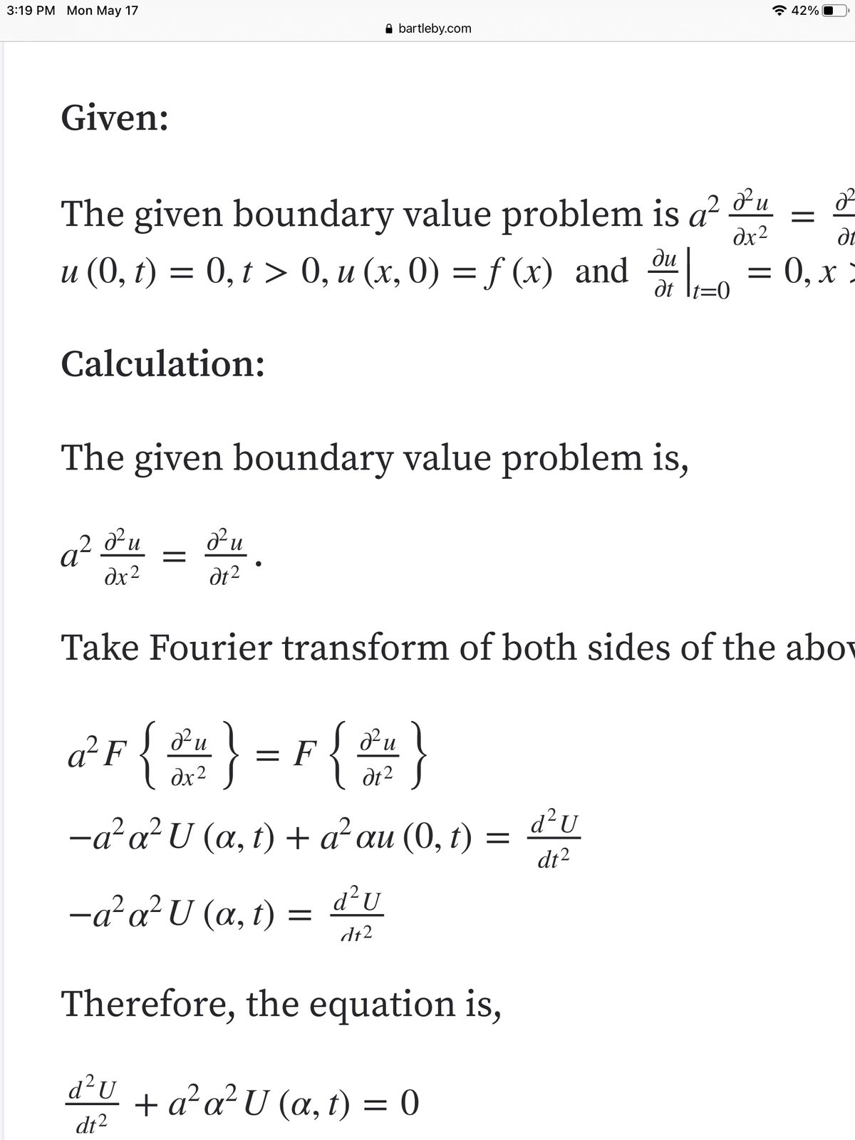 3:19 PM Mon May 17
* 42%
A bartleby.com
Given:
The given boundary value problem is a² u
u (0, t) = 0, t > 0, u (x, 0) = f (x) and 0
dx2
ди
= 0, x >
dt
Calculation:
The given boundary value problem is,
q² ®u
dx2
dt2
Take Fourier transform of both sides of the abov
{ } -r {)
{2}
Pu
Pu
a²F
dx2
= F
dt2
-a?a?U (a, t) + a²au (0, t) = dU
dt2
d?U
-a?a?U (a, t) =
dt2
Therefore, the equation is,
d²U
+ a²a²U (a, t) = 0
dt2
