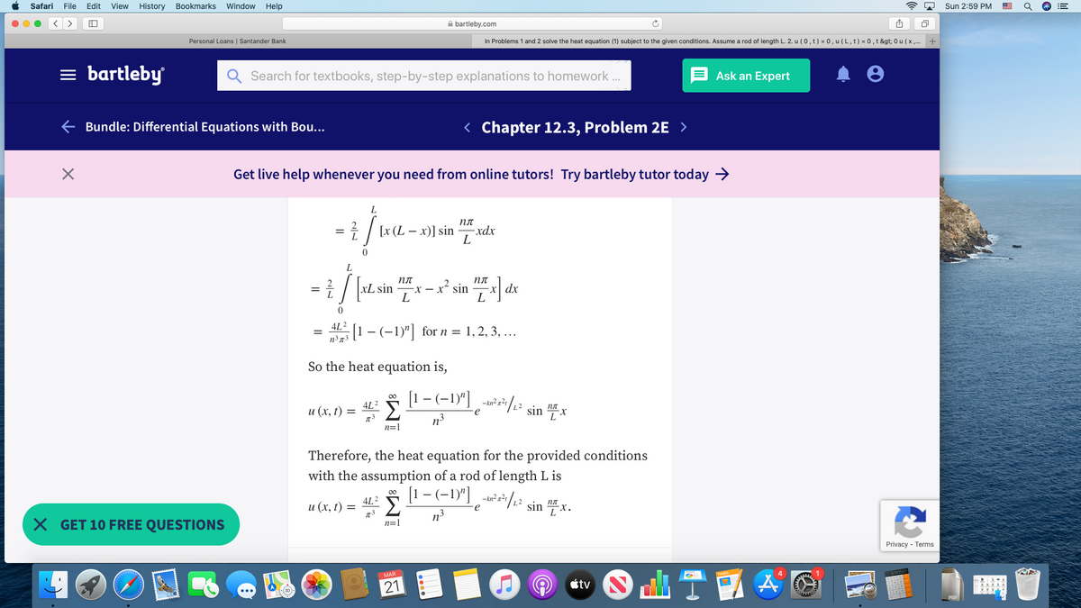 Safari
File
Edit
View
History
Bookmarks
Window
Help
Sun 2:59 PM
>
A bartleby.com
Personal Loans | Santander Bank
In Problems 1 and 2 solve the heat equation (1) subject to the given conditions. Assume a rod of length L. 2. u (0, t) = 0, u (L, t) = 0, t &gt; 0 u (x .
= bartleby
Search for textbooks, step-by-step explanations to homework .
Ask an Expert
Bundle: Differential Equations with Bou...
< Chapter 12.3, Problem 2E >
Get live help whenever you need from online tutors! Try bartleby tutor today →
пл
1 / [x (L – x)] sin
xdx
пл
x dx
L
xL sin
-X – x² sin
L
4L?
1- (-1)"| for n = 1, 2, 3, ...
So the heat equation is,
[1 - (-1)"]
2/12 sin "x
4L2
и (х, 1) %3D
e
n3
n=1
Therefore, the heat equation for the provided conditions
with the assumption of a rod of length L is
[1 - (-1)"] -**/2² sin " x.
Σ
n3
4L2
и (х, () %3D
X GET 10 FREE QUESTIONS
n=1
Privacy - Terms
TE
MAR
21
tv Nrl
of
