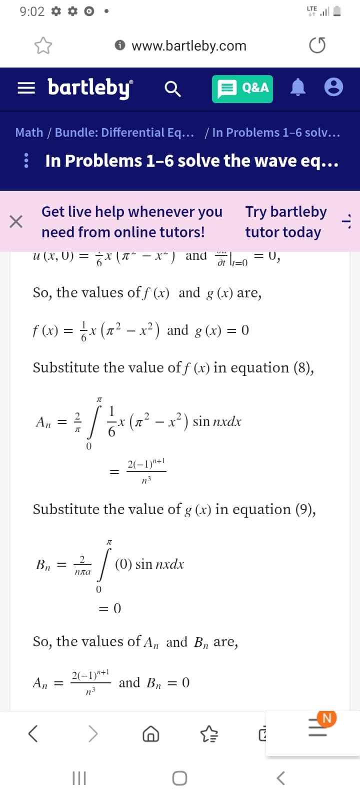 9:02 *
LTE
* ll
www.bartleby.com
= bartleby
E Q&A
Math / Bundle: Differential Eq... / In Problems 1–6 solv...
: In Problems 1-6 solve the wave eq...
Get live help whenever you
Try bartleby
tutor today
need from online tutors!
и (х, 0) —
6x (T" – x") and -o = 0,
It=0
So, the values of f (x) and g (x) are,
f (x) = x (n² – x²) and g (x) = 0
X.
Substitute the value of f (x) in equation (8),
* (2² - x²) sin nxdx
An
2(-1)"+1
n3
Substitute the value of g (x) in equation (9),
Bn
(0) sin nxdx
пла
= 0
So, the values of A, and Bn are,
An
2(-1)"+1
and Bn
= 0
n3
II
יטי
