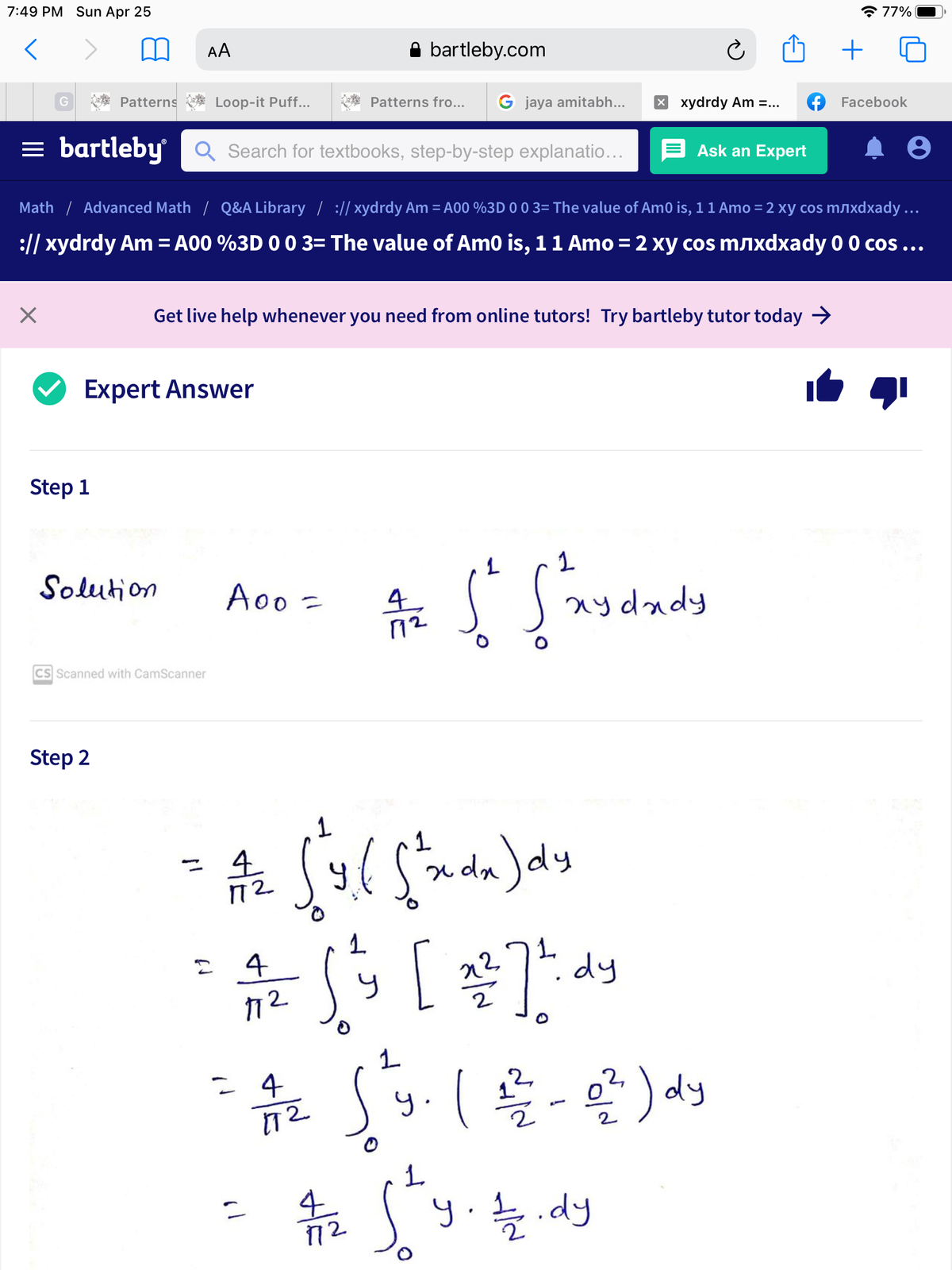 7:49 PM Sun Apr 25
* 77%
AA
bartleby.com
G
Patterns
Loop-it Puff...
Patterns fro...
G jaya amitabh...
X xydrdy Am =...
Facebook
= bartleby Q Search for textbooks, step-by-step explanatio...
Ask an Expert
Math / Advanced Math / Q&A Library / :// xydrdy Am = A00 %3D 0 0 3= The value of Am0 is, 11 Amo = 2 xy cos mëxdxady ...
:// xydrdy Am = A00 %3D 0 0 3= The value of Am0 is, 11 Amo = 2 xy cos mëxdxady 0 0 cos...
Get live help whenever you need from online tutors! Try bartleby tutor today →
Expert Answer
Step 1
Solution
A00 =
S nydady
CS Scanned with CamScanner
Step 2
1.
x da )dy
72
4
1.
dy
음료 Sg.(을 ~알)서
1.
y..dy
72
