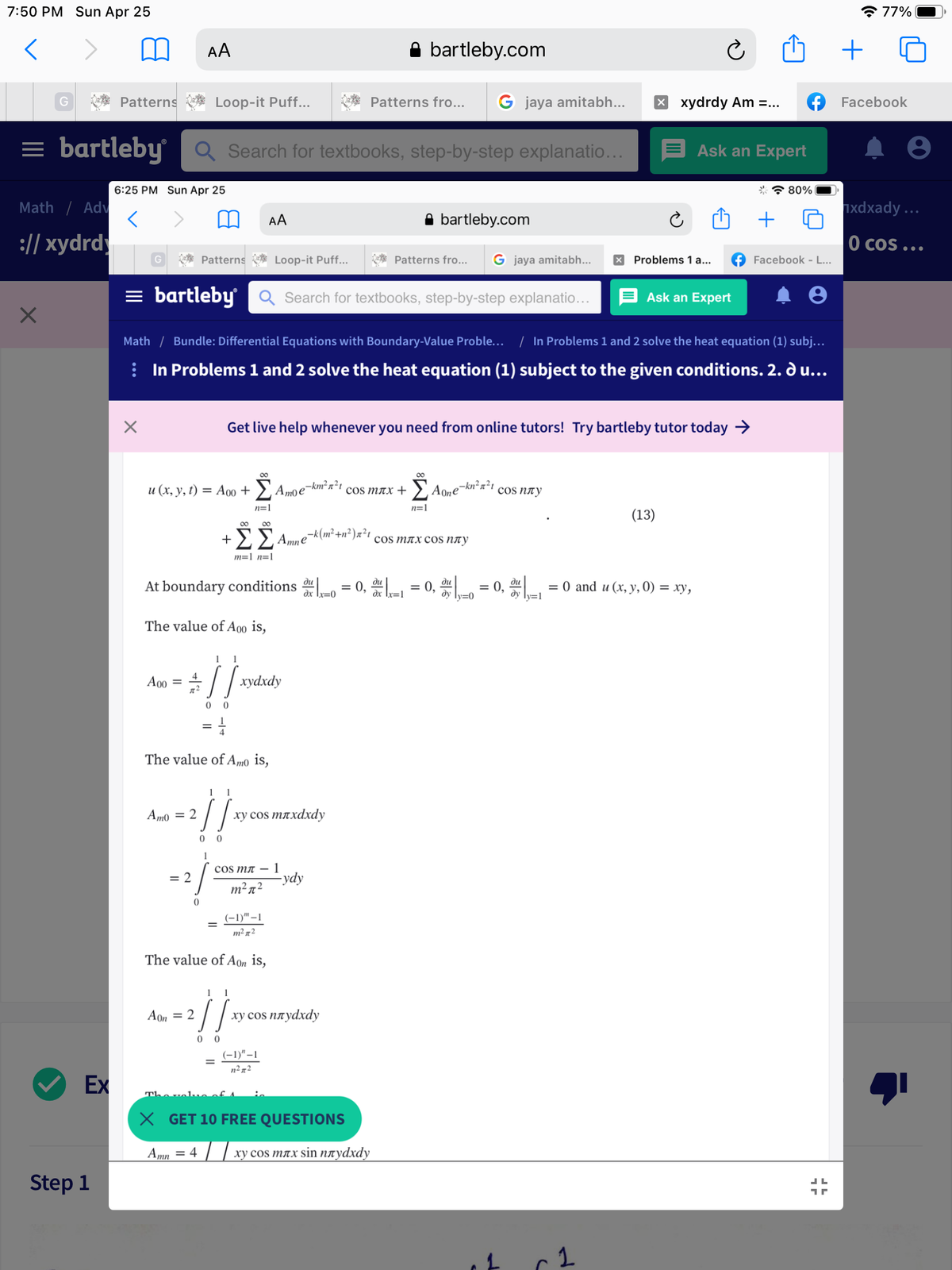 7:50 PM Sun Apr 25
* 77%
AA
bartleby.com
G
Patterns
Loop-it Puff..
Patterns fro...
G jaya amitabh...
x xydrdy Am =...
Facebook
= bartleby Q Search for textbooks, step-by-step explanatio...
Ask an Expert
6:25 PM Sun Apr 25
* * 80%|
Math / Adv
ixdxady ...
AA
A bartleby.com
:// xydrdy
O cos ...
Patterns
Loop-it Puff..
* Patterns fro...
G jaya amitabh...
X Problems 1 a...
Facebook - L...
= bartleby
Q Search for textbooks, step-by-step explanatio...
E Ask an Expert
Math / Bundle: Differential Equations with Boundary-Value Proble...
In Problems 1 and 2 solve the heat equation (1) subj...
: In Problems 1 and 2 solve the heat equation (1) subject to the given conditions. 2. d u...
Get live help whenever you need from online tutors! Try bartleby tutor today →
00
u (x, y, t) = Ao0 + >, Amoe-km² n²t
cos MAX + ' A0ne-kn²n²1
cos NAy
n=1
n=1
(13)
ΣΣΑ
,-k(m² +n² )x²t
+
cos mлxcos nлу
m=1 n=1
= 0, d = 0, = 0, d = 0 and u (x, y, 0) = xy,
ди
ди
ди
At boundary conditions
%3D
ду Ту-0
dy ly=1
The value of A00 is,
1
1
:// xydxdy
A00 =
The value ofAmo is,
1
1
Am0 = 2
ху cos mлxdxdy
cos MT – 1
-ydy
= 2
m²72
(-1)"–1
m² n2
The value of Aon is,
--
1
1
Aon = 2
ху cos nлуdxdy
0 0
(-1)"–1
%3D
n²n2
Ex
Thovolueof A
X GET 10 FREE QUESTIONS
Amn = 4 | | xy cos mnx sin naydxdy
Step 1
1.
