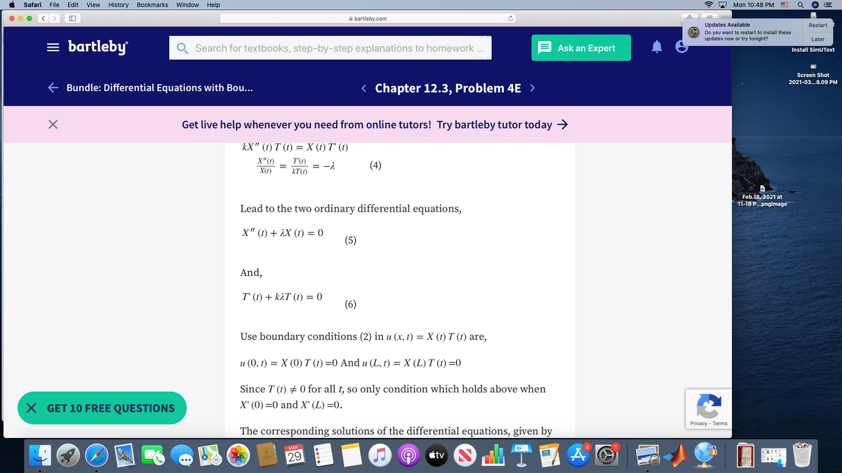 Safari
File
Edit
View
History
Bookmarks
Window
Help
* 2 Mon 10:48 PM E
A bartleby.com
Updates Available
Restart
Do you want to restart to install these
updates now or try tonight?
Later
= bartleby
Search for textbooks, step-by-step explanations to homework .
Ask an Expert
Install SimUText
Screen Shot
2021-03...8.09 PM
E Bundle: Differential Equations with Bou...
< Chapter 12.3, Problem 4E >
Get live help whenever you need from online tutors! Try bartleby tutor today →
kX" () Т () %—DX () T ()
X"(t)
X(t)
T'(t)
kT(t)
(4)
= -1
Feb 18, 2021 at
11-18 P...pnglmage
Lead to the two ordinary differential equations,
X" (t) + 1X (t) = 0
(5)
And,
T' (t) + kAT (t) = 0
(6)
Use boundary conditions (2) in u (x, t) = X (t) T (t) are,
u (0, t) = X (0) T (t) =0 And u (L, t) = X (L) T (t) =0
Since T (t) + 0 for all t, so only condition which holds above when
X GET 10 FREE QUESTIONS
X' (0) =0 and X' (L) =0.
Privacy - Terms
The corresponding solutions of the differential equations, given by
MAR
29
étv
