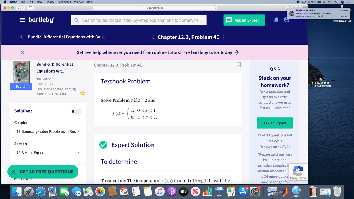 Safari
File
Edit
View
History
Bookmarks
Window
Help
* 2 Mon 10:48 PM E
A bartleby.com
Updates Available
Restart
Do you want to restart to install these
updates now or try tonight?
Later
= bartleby
Search for textbooks, step-by-step explanations to homework .
Ask an Expert
Install SimUText
E Bundle: Differential Equations with Bou...
< Chapter 12.3, Problem 4E >
Get live help whenever you need from online tutors! Try bartleby tutor today >
Bundle: Differential
Chapter 12.3, Problem 4E
Q & A
Equations wit...
Stuck on your
9th Edition
Textbook Problem
Feb 18, 2021 at
11-18 P...pnglmage
Dennis G. Zill
homework
Buy 2
Publisher: Cengage Learning
Ask a question and
ISBN: 9781337604918
get an expertly
Solve Problem 3 if L= 2 and
curated answer in as
fast as 30 minutes.*
Solutions
х, 0 <х<1
f (x) =
10, 1< x < 2.
Chapter
Ask an Expert
12 Boundary-value Problems In Rec ▼
19 of 30 questions left
this cycle
Section
Expert Solution
Renews on 4/17/21
12.3 Heat Equation
*Response times vary
To determine
by subject and
question complexif
Median response tii
X GET 10 FREE QUESTIONS
is 34 minutes and
PTODIENII OL
Privacy - Terms
To calculate: The temperature u (x, t) in a rod of length L, with the
may be longer for
MAR
29
