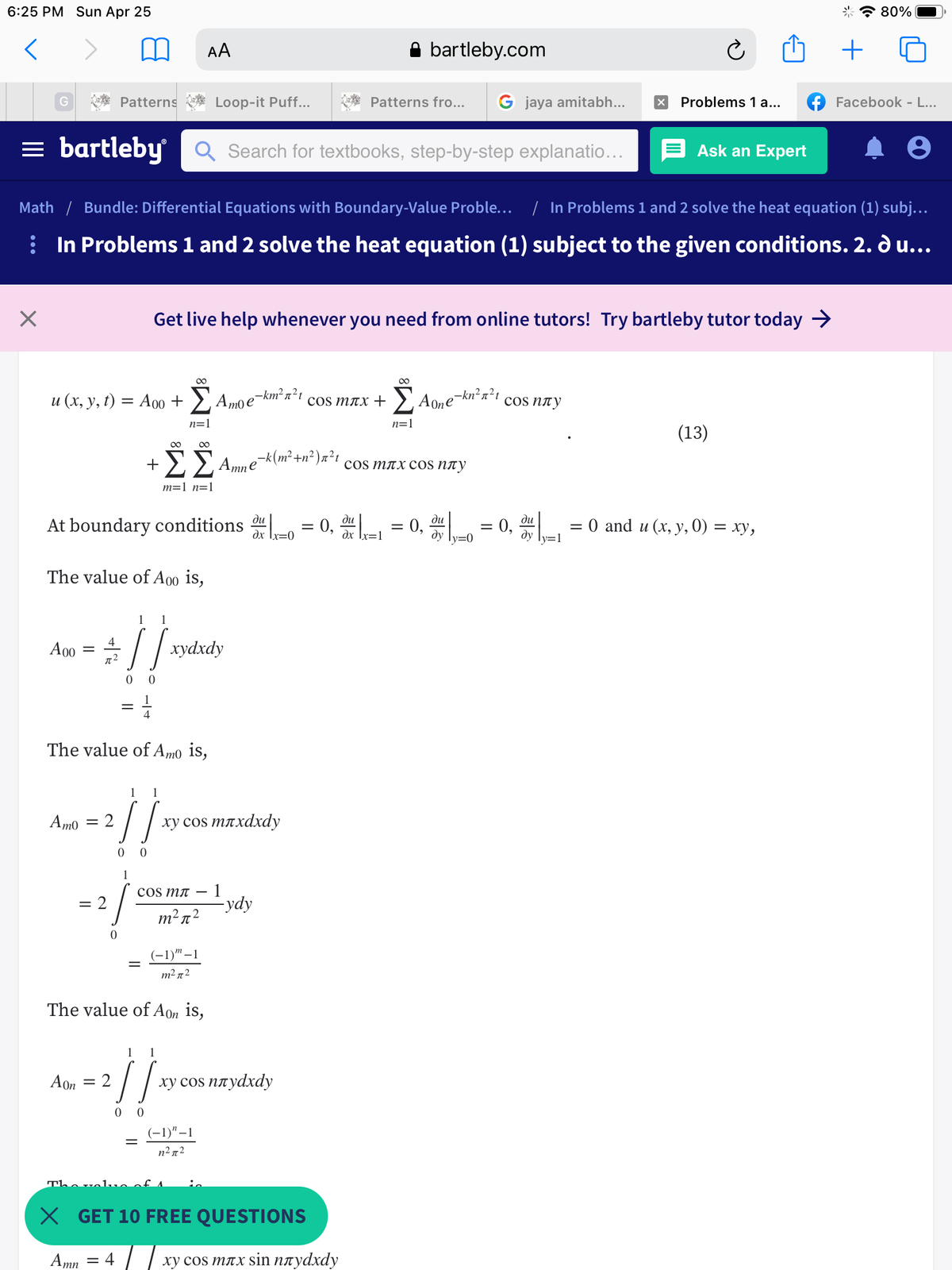 6:25 PM Sun Apr 25
80%
AA
bartleby.com
G
Patterns
Loop-it Puff...
Patterns fro...
G jaya amitabh...
Problems 1 a...
Facebook - L...
= bartleby
Q Search for textbooks, step-by-step explanatio...
Ask an Expert
Math / Bundle: Differential Equations with Boundary-Value Proble... / In Problems 1 and 2 solve the heat equation (1) subj...
: In Problems 1 and 2 solve the heat equation (1) subject to the given conditions. 2. d u...
Get live help whenever you need from online tutors! Try bartleby tutor today >
00
00
u (x, y, t) = A00 +
E Amo e
-km² n²t
E Aone
e-kn²n²t
cos nny
cos MTX +
%3D
n=1
n=1
(13)
00 00
cos MTX cos nty
m=1 n=1
At boundary conditions = 0, - = 0,
ди
ди
ди
ди
= 0,
—D 0 and u (х, у, 0) — ху,
dx Ix=0
dy ly=0
dy ly=1
The value of A00 is,
1
1
!!
4
A00
хуахdy
72
0 0
The value of Am0 is,
Amo
ху сos mлxdxdy
= 2
0 0
1
1
-ydy
cos MT
= 2
m2 n2
(-1)" –1
m2 n2
The value of Aon is,
1
1
!!
Aon = 2
ху сos плуdxdy
0 0
(-1)"–1
n² n2
Th.
X GET 10 FREE QUESTIONS
Amn = 4
ху сos mлx sin плуdхdy
