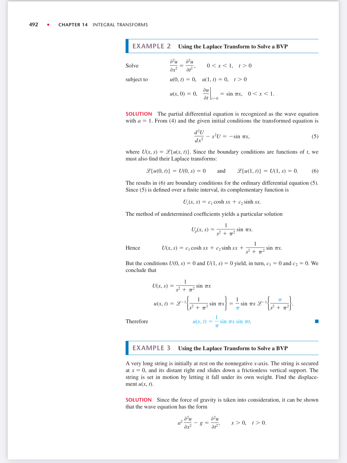 492
CHAPTER 14 INTEGRAL TRANSFORMS
EXAMPLE 2 Using the Laplace Transform to Solve a BVP
a²u
Solve
0 <x< 1,
t> 0
subject to
u(0, г) —D 0,
и(1, г) —D 0, 1>0
ди
u(х, 0) %3 0,
0 <x< 1.
= sin Tx,
at \1=0
SOLUTION The partial differential equation is recognized as the wave equation
with a = 1. From (4) and the given initial conditions the transformed equation is
d²U
-s²U
dx?
= -sin 7x,
(5)
where U(x, s) = L{u(x, t)}. Since the boundary conditions are functions of t, we
must also find their Laplace transforms:
L{u(0, t)}
U(0, s)
= ()
and
L{u(1, t)} = U(1, s) = 0.
(6)
The results in (6) are boundary conditions for the ordinary differential equation (5).
Since (5) is defined over a finite interval, its complementary function is
U.(x, s) = c, cosh sx + c2 sinh sx.
The method of undetermined coefficients yields a particular solution
U,(x, s)
1
sin Tx.
s2 + 7?
U(x, s) = c1 cosh sx + c2 sinh sx +
1
sin TX.
Hence
s² + 7²
But the conditions U(0, s)
= 0 and U(1, s) = 0 yield, in turn, c¡ = 0 and c2 = 0. We
conclude that
1
U(x, s)
sin X
s2 + T
1
sin Tx
1
sin Tx L-1.
TT
L-1
s² + T´
и(х, t)
%3|
s² + 7²]
TT
Therefore
и(х, 1)
1
sin 7x sin t.
TT
EXAMPLE 3 Using the Laplace Transform to Solve a BVP
A very long string is initially at rest on the nonnegative x-axis. The string is secured
at x = 0, and its distant right end slides down a frictionless vertical support. The
string is set in motion by letting it fall under its own weight. Find the displace-
ment u(x, t).
SOLUTION Since the force of gravity is taken into consideration, it can be shown
that the wave equation has the form
q2.
dx
x > 0,
t> 0.
