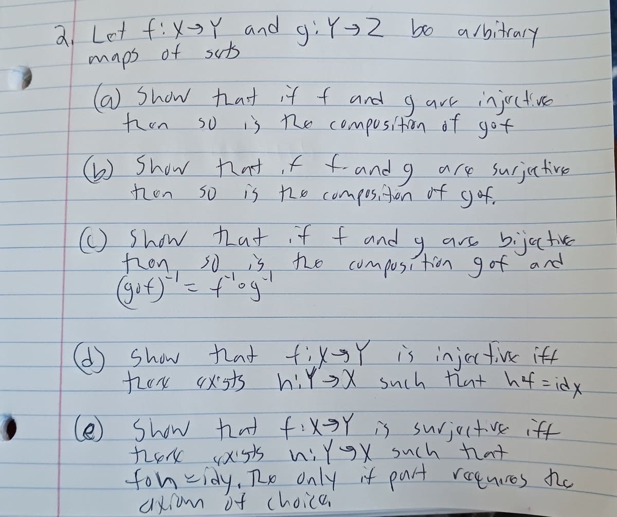 2. Let fixsy and giY-Z bo arbitrary
maps of suts
are injective
so is the composition of got
9
(a) Show that if f and
then
(b) Show that if f.and I are surjective
is the composition of gof.
tion
So
9₁
() show that if I and
are bijective
thon so is the composition gof and
(gof) = f'og
(d) show that fixgy is injective iff
there exists hit sx such that hof= idx
(@) Show that fixsy is surjective iff
there exists hil ex such that
for cidy, Ro only if part requires the
ation of choice