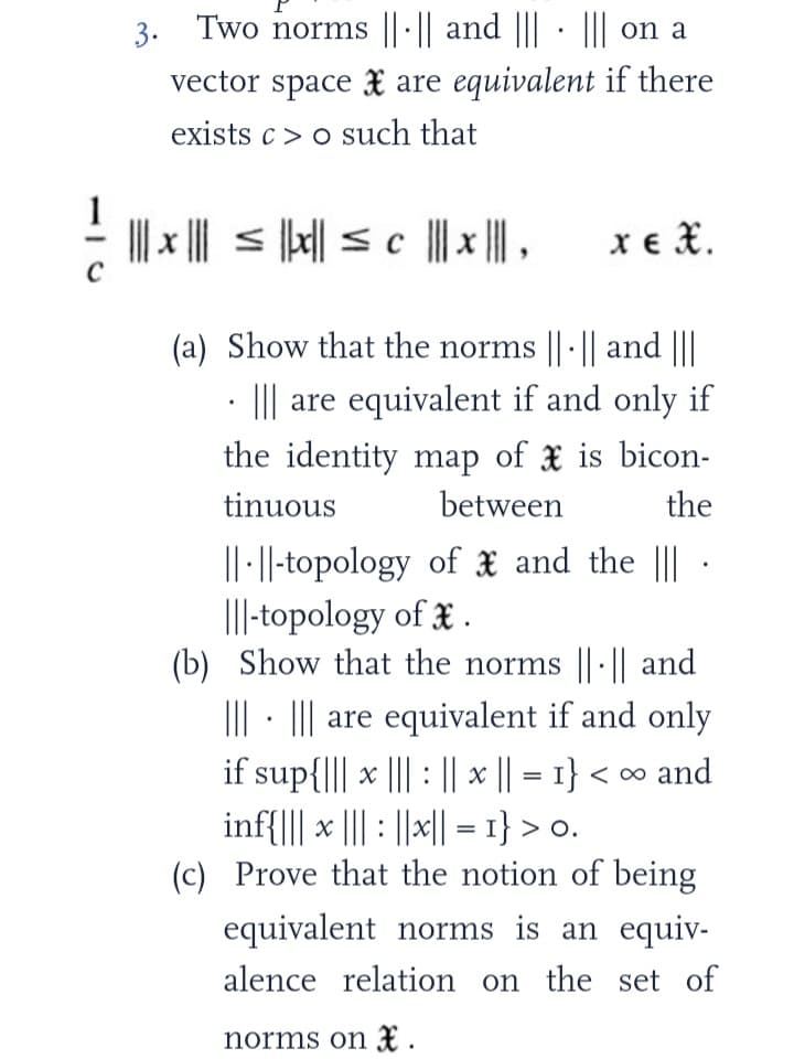 3.
Two norms |||| and ||| ||| on a
vector space are equivalent if there
exists c>o such that
// | ||
||| x |||≤|x|| ≤ c |||*|||,
xe t
(a) Show that the norms || || and |||
.
I are equivalent if and only if
the identity map of is bicon-
tinuous
between
the
.
||-||-topology of
|||-topology of *.
and the |||
(b) Show that the norms |||| and
||| ||| are equivalent if and only
.
if sup{|||* ||| || x || = 1} <∞ and
inf{||| x ||| ||x|| = 1} > 0.
(c) Prove that the notion of being
equivalent norms is an equiv-
alence relation on the set of
norms on *.