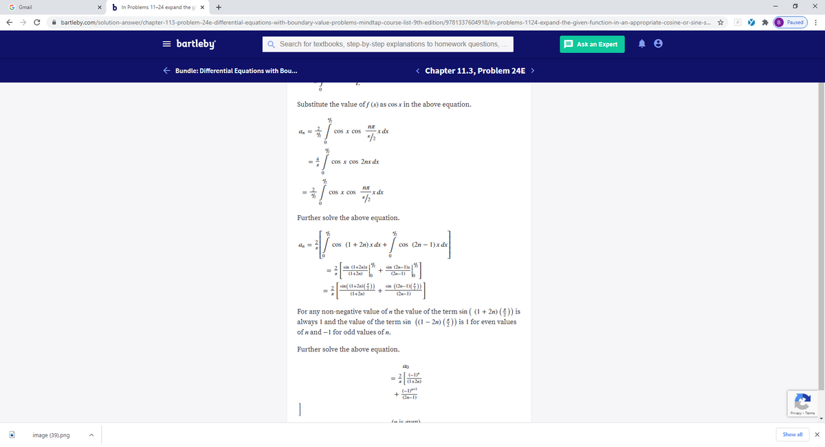 G Gmail
b In Problems 11-24 expand the gi x
A bartleby.com/solution-answer/chapter-113-problem-24e-differential-equations-with-boundary-value-problems-mindtap-course-list-9th-edition/9781337604918/in-problems-1124-expand-the-given-function-in-an-appropriate-cosine-or-sine-s. ☆
B Paused
= bartleby
Q Search for textbooks, step-by-step explanations to homework questions, ...
E Ask an Expert
e Bundle: Differential Equations with Bou...
< Chapter 11.3, Problem 24E >
Substitute the value of f (x) as cos x in the above equation.
2
an =
cos x cos
-x dx
*/2
cos x cos 2nx dx
пл
2
cos x cos
-x dx
*/2
Further solve the above equation.
a, = 4
cos (1+ 2n) x dx +
cos (2n – 1)x dr
sin (1+2n)x | %
(1+2n)
sin (2n-1)x
+
lo
(2n-1)
sin ( (1+2n)(들))
+
(1+2n)
sin ((2n-1)())
(2n-1)
For any non-negative value of n the value of the term sin ( (1 + 2n) ()) is
always 1 and the value of the term sin (1 – 2n) (5)) is 1 for even values
of n and –1 for odd values of n.
Further solve the above equation.
ao
(-1)"
(1+2n)
(-1)*+1
(2n-1)
Privacy - Terms
(n ie oven)
image (39).png
Show all
