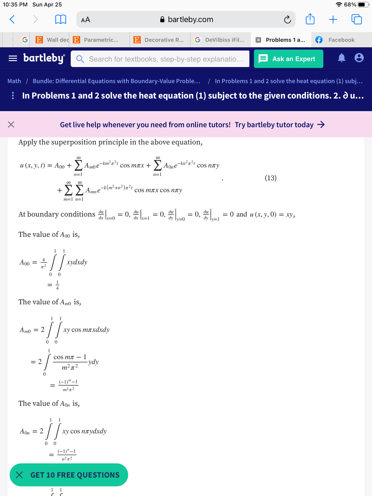 10:35 PM Sun Apr 25
* 68%
AA
bartleby.com
G
E Wall dec E Parametric...
E Decorative R...
G DeVilbiss iFil...
Problems 1 a...
Facebook
= bartleby
Q Search for textbooks, step-by-step explanatio...
Ask an Expert
Math / Bundle: Differential Equations with Boundary-Value Proble... / In Problems 1 and 2 solve the heat equation (1) subj...
: In Problems 1 and 2 solve the heat equation (1) subject to the given conditions. 2. d u...
Get live help whenever you need from online tutors! Try bartleby tutor today >
Apply the superposition principle in the above equation,
u (x, y, t) = A00 +
,Amoe-km²n?1
Aone
-kn²n?t
cos nty
cOS тлх +
%3D
n=1
n=1
(13)
00
e
cOS mлx cos nлу
m=1 n=1
At boundary conditions -o = 0, - = 0,
0, -
ди
ди
ди
ди
E 0 and u (х, у, 0) — ху,
dx Ix=0
dx Ix=1
dy ly=0
ду
The value of A00 is,
1
1
4
A00
хуахdy
0 0
4
The value of Amo is,
1
1
Amo = 2
ху сos mлxdxdy
0 0
1
1
-ydy
coS mл
= 2
m²n²
(-1)" –1
||
m² n2
The value of Aon is,
1
1
Aon = 2
ху сos плуdxdy
0 0
(-1)"–1
n2 72
X GET 10 FREE QUESTIONS
1
1
