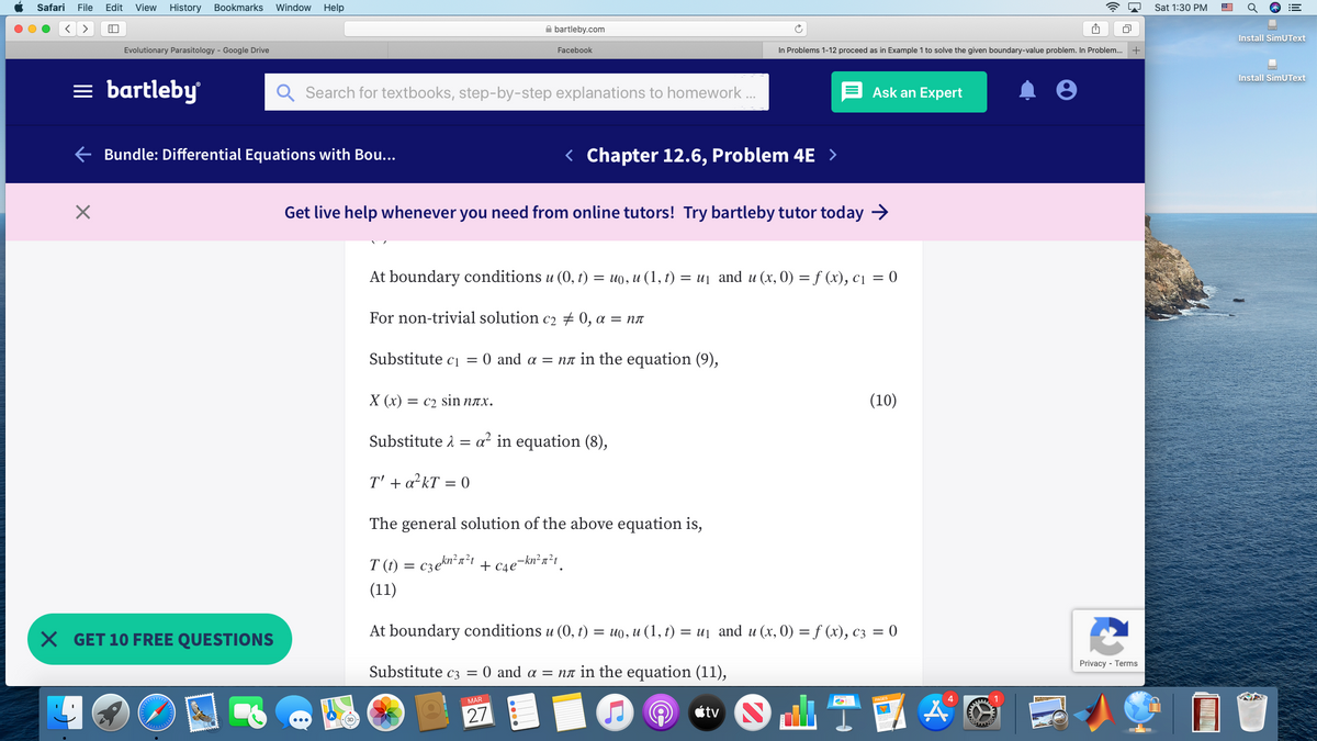Safari
File
Edit
View
History
Bookmarks
Window
Help
Sat 1:30 PM
A bartleby.com
Install SimUText
Evolutionary Parasitology - Google Drive
Facebook
In Problems 1-12 proceed as in Example 1 to solve the given boundary-value problem. In Problem.
Install SimUText
= bartleby
Search for textbooks, step-by-step explanations to homework .
Ask an Expert
Bundle: Differential Equations with Bou...
< Chapter 12.6, Problem 4E >
Get live help whenever you need from online tutors! Try bartleby tutor today →
At boundary conditions u (0, t) = u0, u (1, t) = uj and u (x, 0) = f (x), c1 = 0
For non-trivial solution c2 # 0, a = nn
Substitute ci = 0 and a = na in the equation (9),
Х (х) — с2 Sin nлх.
(10)
Substitute 1 =
a² in equation (8),
T' + a?kT = 0
The general solution of the above equation is,
T (t) = czen'a't + c4e¬kn²r?t_
(11)
X GET 10 FREE QUESTIONS
At boundary conditions u (0, t) = uo, u (1, t) = uj and u (x, 0) = f (x), c3 = 0
Privacy - Terms
Substitute c3 = 0 and a = na in the equation (11),
MAR
27
étv
