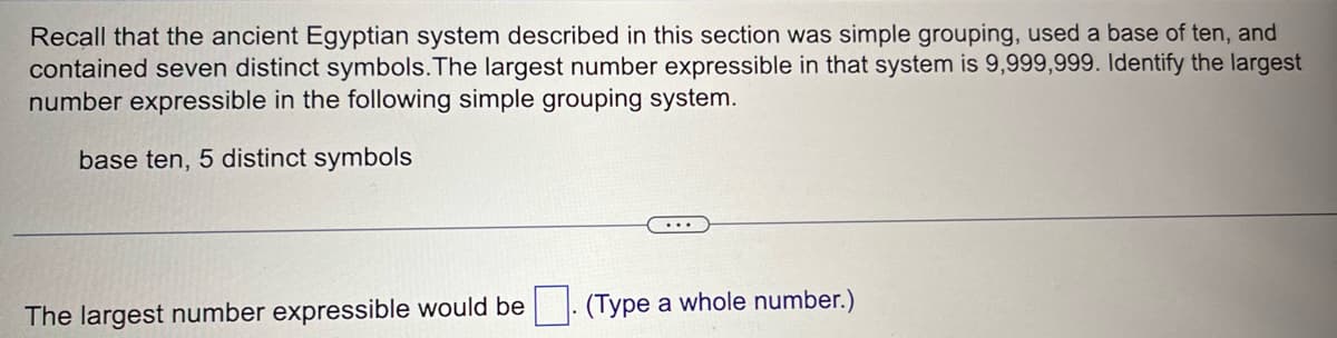 Recall that the ancient Egyptian system described in this section was simple grouping, used a base of ten, and
contained seven distinct symbols. The largest number expressible in that system is 9,999,999. Identify the largest
number expressible in the following simple grouping system.
base ten, 5 distinct symbols
The largest number expressible would be
(Type a whole number.)