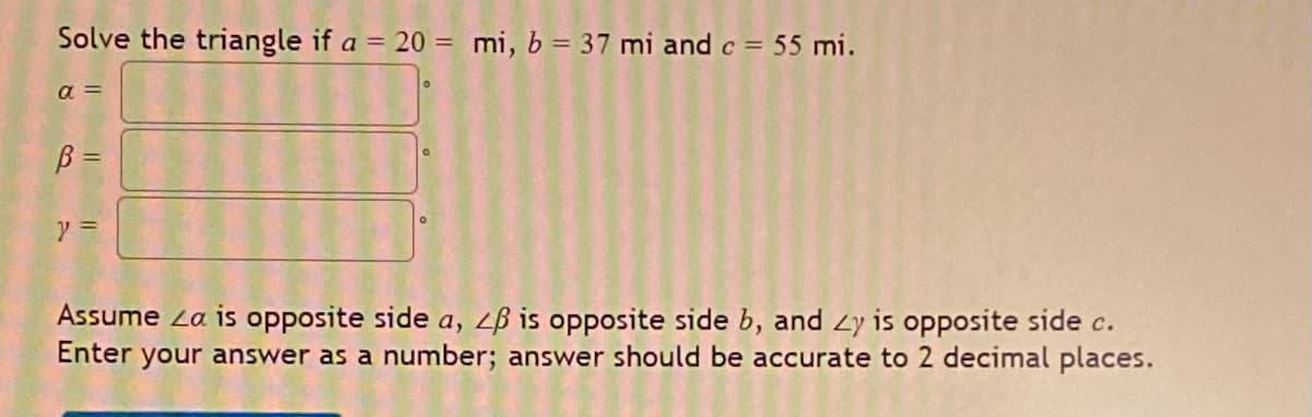 Solve the triangle if a = 20 = mi, b = 37 mi and c = 55 mi.
a =
B =
y =
Assume La is opposite side a, LB is opposite side b, and 2y is opposite side c.
Enter your answer as a number; answer should be accurate to 2 decimal places.
