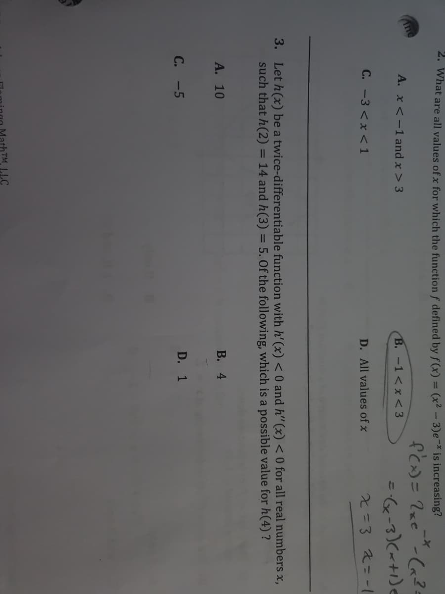 C.
2. What are all values of x for which the function f defined by f(x) = (x² - 3)e-* is increasing?
%3D
A. x <-1 and x > 3
B. -1<x < 3
C. -3 <x <1
D. All values of x
x=3 2%3D-1
3. Let h(x) be a twice-differentiable function with h' (x) < 0 and h" (x) < 0 for all real numbers x,
such that h(2) = 14 and h(3) = 5. Of the following, which is a possible value for h(4) ?
%3D
A. 10
В. 4
-5
D. 1
ath TM LLC

