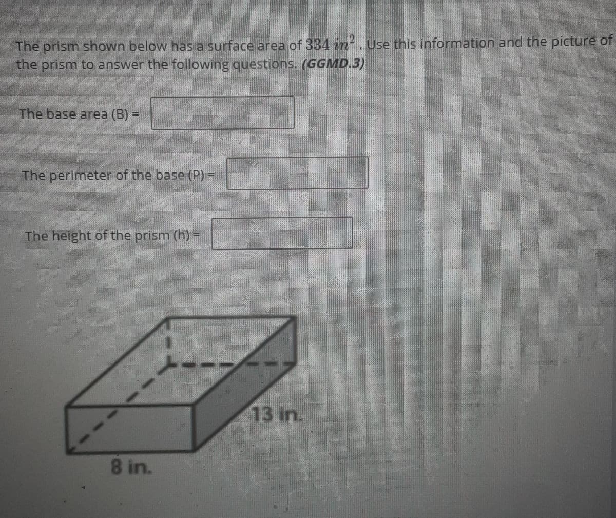 The prism shown below has a surface area of 334 in. Use this information and the picture of
the prism to answer the following questions. (GGMD.3)
The base area (B) =
The perimeter of the base (P) -
The height of the prism (h) =
13 in.
8 in.
