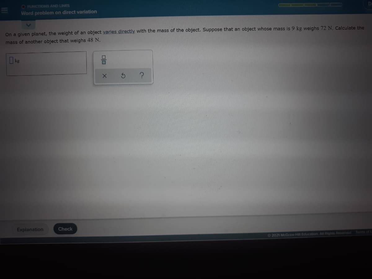 O FUNCTIONS AND LINES
Word problem on direct variation
On a given planet, the weight of an object varies directly with the mass of the object. Suppose that an object whose mass is 9 kg weighs 72 N, Calculate the
mass of another object that weighs 48 N.
Ikg
Explanation
Check
Terms of L
02021 McGraw-Hill Education. All Rights Reserved
