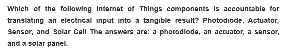 Which of the following Internet of Things components is accountable for
translating an electrical input into a tangible result? Photodiode, Actuator,
Sensor, and Solar Cell The answers are: a photodiode, an actuator, a sensor,
and a solar panel.