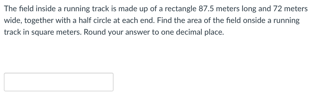 The field inside a running track is made up of a rectangle 87.5 meters long and 72 meters
wide, together with a half circle at each end. Find the area of the field onside a running
track in square meters. Round your answer to one decimal place.
