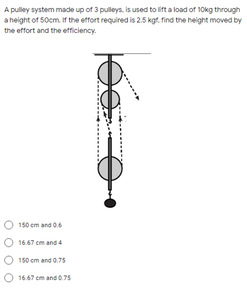 A pulley system made up of 3 pulleys, is used to lift a load of 10kg through
a height of 50cm. If the effort required is 2.5 kgf, find the height moved by
the effort and the efficiency.
150 cm and 0.6
16.67 cm and 4
150 cm and 0.75
16.67 cm and 0.75
