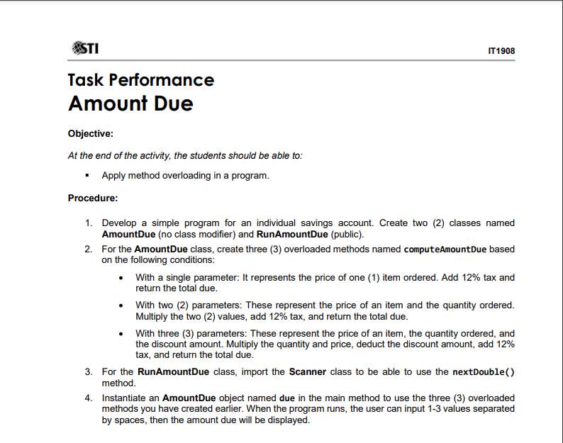 STI
IT1908
Task Performance
Amount Due
Objective:
At the end of the activity, the students should be able to:
• Apply method overloading in a program.
Procedure:
1. Develop a simple program for an individual savings account. Create two (2) classes named
AmountDue (no class modifier) and RunAmountDue (public).
2. For the AmountDue class, create three (3) overloaded methods named computeAmountDue based
on the following conditions:
• With a single parameter: It represents the price of one (1) item ordered. Add 12% tax and
return the total due.
With two (2) parameters: These represent the price of an item and the quantity ordered.
Multiply the two (2) values, add 12% tax, and return the total due.
With three (3) parameters: These represent the price of an item, the quantity ordered, and
the discount amount. Multiply the quantity and price, deduct the discount amount, add 12%
tax, and return the total due.
3. For the RunAmountDue class, import the Scanner class to be able to use the nextDouble()
method.
4. Instantiate an AmountDue object named due in the main method to use the three (3) overloaded
methods you have created earlier. When the program runs, the user can input 1-3 values separated
by spaces, then the amount due will be displayed.
