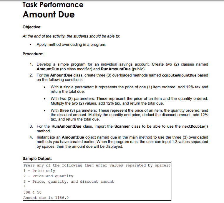 Task Performance
Amount Due
Objective:
At the end of the activity, the students should be able to:
• Apply method overloading in a program.
Procedure:
1. Develop a simple program for an individual savings account. Create two (2) classes named
AmountDue (no class modifier) and RunAmountDue (public).
2. For the AmountDue class, create three (3) overloaded methods named computeAmountDue based
on the following conditions:
With a single parameter: It represents the price of one (1) item ordered. Add 12% tax and
return the total due.
• With two (2) parameters: These represent the price of an item and the quantity ordered.
Multiply the two (2) values, add 12% tax, and return the total due.
With three (3) parameters: These represent the price of an item, the quantity ordered, and
the discount amount. Multiply the quantity and price, deduct the discount amount, add 12%
tax, and return the total due.
3. For the RunAmountDue class, import the Scanner class to be able to use the nextDouble()
method.
4. Instantiate an AmountDue object named due in the main method to use the three (3) overloaded
methods you have created earlier. When the program runs, the user can input 1-3 values separated
by spaces, then the amount due will be displayed.
Sample Output:
Press any of the following then enter values separated by spaces:
1 - Price only
2
Price and quantity
3 - Price, quantity, and discount amount
3
300 4 50
Amount due is 1186.0
