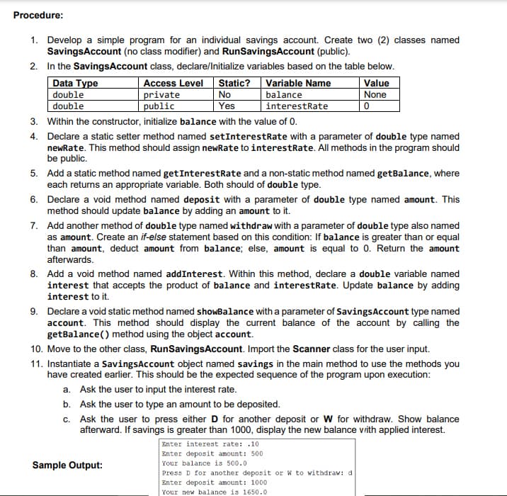 Procedure:
1. Develop a simple program for an individual savings account. Create two (2) classes named
SavingsAccount (no class modifier) and RunSavingsAccount (public).
2. In the SavingsAccount class, declare/Initialize variables based on the table below.
Data Type
double
double
Access Level
private
public
Static? Variable Name
No
Yes
balance
interestRate
Value
None
3. Within the constructor, initialize balance with the value of 0.
4. Declare a static setter method named setInterestRate with a parameter of double type named
newRate. This method should assign newRate to interestRate. All methods in the program should
be public.
5. Add a static method named getInterestRate and a non-static method named getBalance, where
each returns an appropriate variable. Both should of double type.
6. Declare a void method named deposit with a parameter of double type named amount. This
method should update balance by adding an amount to it.
7. Add another method of double type named withdraw with a parameter of double type also named
as amount. Create an if-else statement based on this condition: If balance is greater than or equal
than amount, deduct amount from balance; else, amount is equal to 0. Return the amount
afterwards.
8. Add a void method named addInterest. Within this method, declare a double variable named
interest that accepts the product of balance and interestRate. Update balance by adding
interest to it.
9. Declare a void static method named showBalance with a parameter of SavingsAccount type named
account. This method should display the current balance of the account by calling the
getBalance() method using the object account.
10. Move to the other class, RunSavingsAccount. Import the Scanner class for the user input.
11. Instantiate a SavingsAccount object named savings in the main method to use the methods you
have created earlier. This should be the expected sequence of the program upon execution:
a. Ask the user to input the interest rate.
b. Ask the user to type an amount to be deposited.
c. Ask the user to press either D for another deposit or W for withdraw. Show balance
afterward. If savings is greater than 1000, display the new balance vrith applied interest.
Enter interest rate: .10
Enter deposit amount: 500
Sample Output:
Your balance is 500.0
Press D for another deposit or w to withdraw: d
Enter deposit amount: 1000
Your new balance is 1650.0
