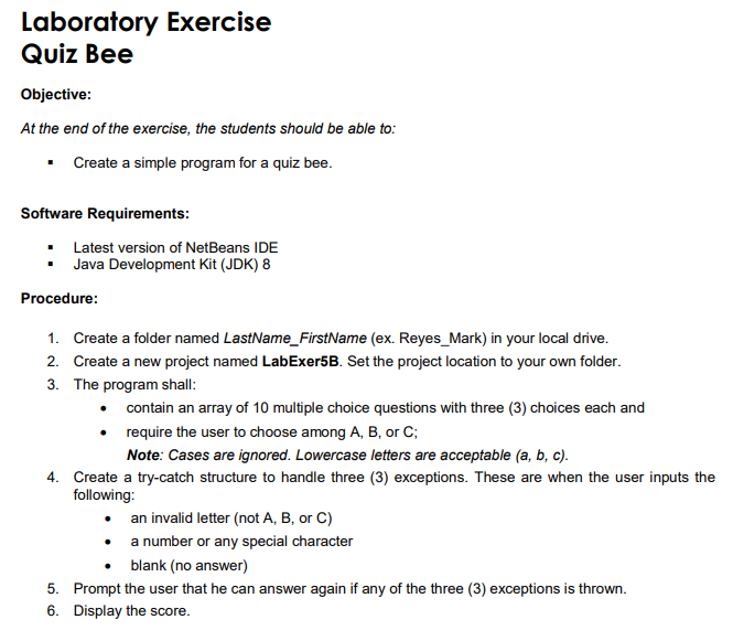 Laboratory Exercise
Quiz Bee
Objective:
At the end of the exercise, the students should be able to:
• Create a simple program for a quiz bee.
Software Requirements:
Latest version of NetBeans IDE
Java Development Kit (JDK) 8
Procedure:
1. Create a folder named LastName_FirstName (ex. Reyes_Mark) in your local drive.
2. Create a new project named LabExer5B. Set the project location to your own folder.
3. The program shall:
• contain an array of 10 multiple choice questions with three (3) choices each and
• require the user to choose among A, B, or C;
Note: Cases are ignored. Lowercase letters are acceptable (a, b, c).
4. Create a try-catch structure to handle three (3) exceptions. These are when the user inputs the
following:
an invalid letter (not A, B, or C)
a number or any special character
• blank (no answer)
5. Prompt the user that he can answer again if any of the three (3) exceptions is thrown.
6. Display the score.
