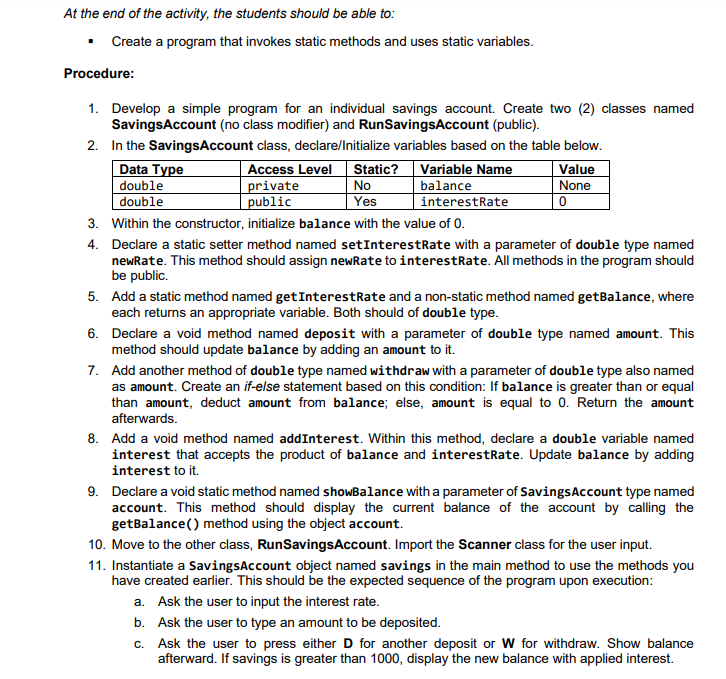 At the end of the activity, the students should be able to:
• Create a program that invokes static methods and uses static variables.
Procedure:
1. Develop a simple program for an individual savings account. Create two (2) classes named
SavingsAccount (no class modifier) and RunSavingsAccount (public).
2. In the SavingsAccount class, declare/Initialize variables based on the table below.
Data Type
double
double
Access Level
private
public
Variable Name
balance
interestRate
Static?
Value
None
No
Yes
3. Within the constructor, initialize balance with the value of 0.
4. Declare a static setter method named setInterestRate with a parameter of double type named
newRate. This method should assign newRate to interestRate. All methods in the program should
be public.
5. Add a static method named getInterestRate and a non-static method named getBalance, where
each returns an appropriate variable. Both should of double type.
6. Declare a void method named deposit with a parameter of double type named amount. This
method should update balance by adding an amount to it.
7. Add another method of double type named withdraw with a parameter of double type also named
as amount. Create an if-else statement based on this condition: If balance is greater than or equal
than amount, deduct amount from balance; else, amount is equal to 0. Return the amount
afterwards.
8. Add a void method named addInterest. Within this method, declare a double variable named
interest that accepts the product of balance and interestRate. Update balance by adding
interest to it.
9. Declare a void static method named showBalance with a parameter of SavingsAccount type named
account. This method should display the current balance of the account by calling the
getBalance() method using the object account.
10. Move to the other class, RunSavingsAccount. Import the Scanner class for the user input.
11. Instantiate a SavingsAccount object named savings in the main method to use the methods you
have created earlier. This should be the expected sequence of the program upon execution:
a. Ask the user to input the interest rate.
b. Ask the user to type an amount to be deposited.
Ask the user to press either D for another deposit or W for withdraw. Show balance
afterward. If savings is greater than 1000, display the new balance with applied interest.
C.
