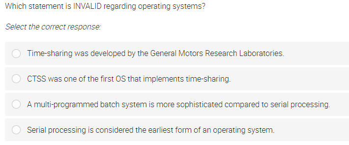 Which statement is INVALID regarding operating systems?
Select the correct response:
Time-sharing was developed by the General Motors Research Laboratories.
CTSS was one of the first OS that implements time-sharing.
A multi-programmed batch system is more sophisticated compared to serial processing.
Serial processing is considered the earliest form of an operating system.
