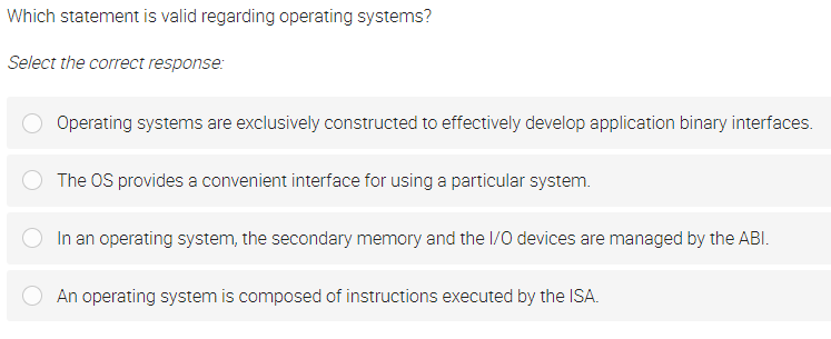 Which statement is valid regarding operating systems?
Select the correct response:
Operating systems are exclusively constructed to effectively develop application binary interfaces.
The OS provides a convenient interface for using a particular system.
In an operating system, the secondary memory and the /0 devices are managed by the ABI.
An operating system is composed of instructions executed by the ISA.
