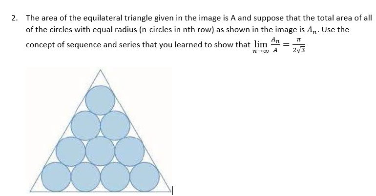 The area of the equilateral triangle given in the image is A and suppose that the total area of all
of the circles with equal radius (n-circles in nth row) as shown in the image is A„. Use the
concept of sequence and series that you learned to show that lim
An
2/3
%3D
n-00 A
